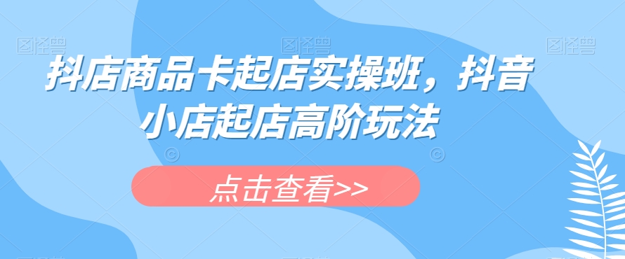 抖店商品卡起店实操班，抖音小店起店高阶玩法-铭创资源库