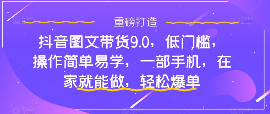 抖音图文带货9.0，低门槛，操作简单易学，一部手机，在家就能做，轻松爆单-铭创资源库