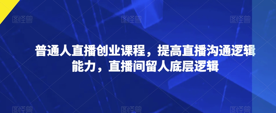 普通人直播创业课程，提高直播沟通逻辑能力，直播间留人底层逻辑-铭创资源库