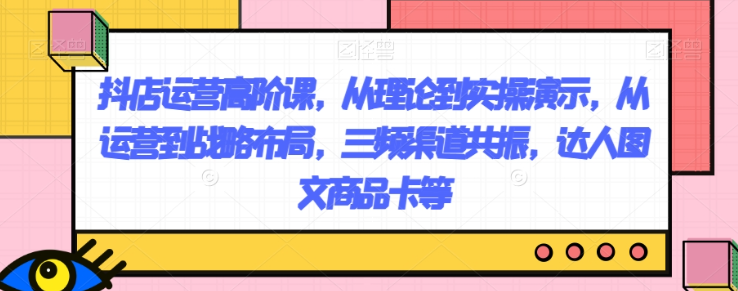 抖店运营高阶课，从理论到实操演示，从运营到战略布局，三频渠道共振，达人图文商品卡等-铭创资源库
