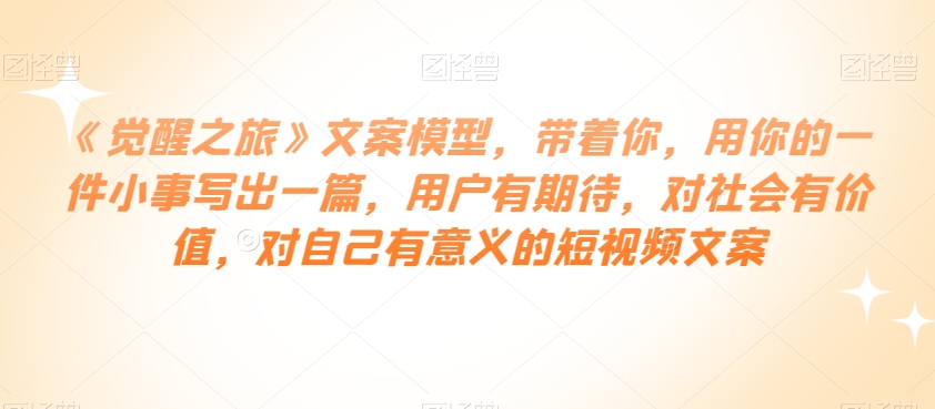 《觉醒之旅》文案模型，带着你，用你的一件小事写出一篇，用户有期待，对社会有价值，对自己有意义的短视频文案-铭创资源库