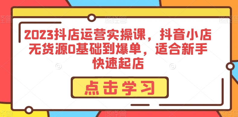 2023抖店运营实操课，抖音小店无货源0基础到爆单，适合新手快速起店-铭创资源库