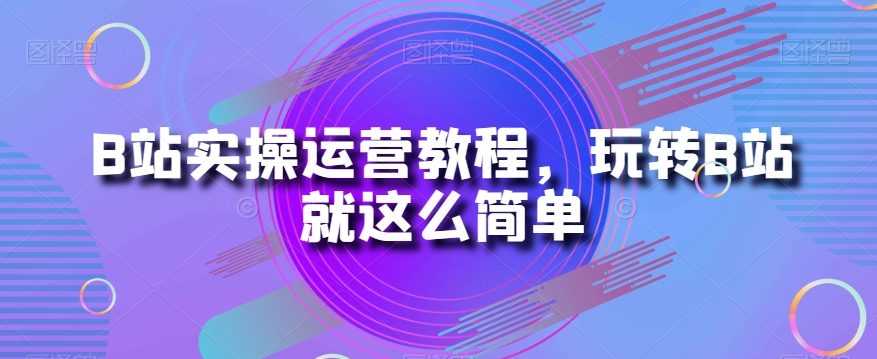 B站实操运营教程，玩转B站就这么简单-铭创资源库