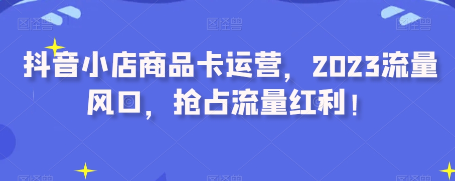 抖音小店商品卡运营，2023流量风口，抢占流量红利！-铭创资源库