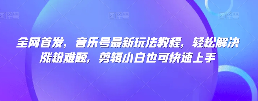 全网首发，音乐号最新玩法教程，轻松解决涨粉难题，剪辑小白也可快速上手-铭创资源库