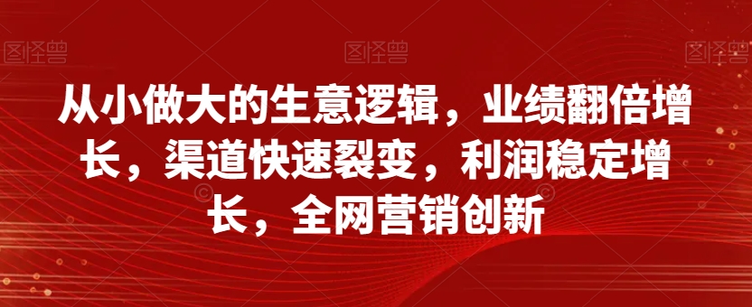从小做大的生意逻辑，业绩翻倍增长，渠道快速裂变，利润稳定增长，全网营销创新-铭创资源库