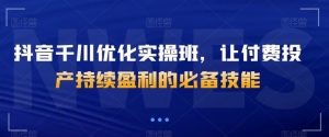 抖音千川优化实操班,让付费投产持续盈利的必备技能-铭创资源库