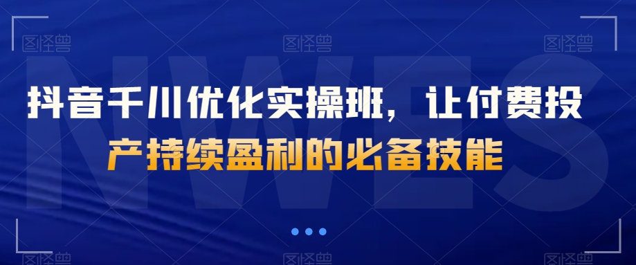 抖音千川优化实操班，让付费投产持续盈利的必备技能-铭创资源库