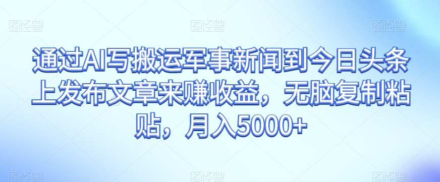 通过AI写搬运军事新闻到今日头条上发布文章来赚收益，无脑复制粘贴，月入5000+【揭秘】-铭创资源库