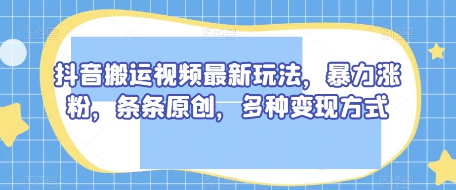 抖音搬运视频最新玩法，暴力涨粉，条条原创，多种变现方式【揭秘】-铭创资源库