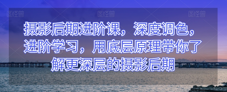 摄影后期进阶课，深度调色，进阶学习，用底层原理带你了解更深层的摄影后期-铭创资源库