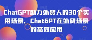 ChatGPT助力外贸人的30个实用场景，ChatGPT在外贸场景的高效应用-铭创资源库