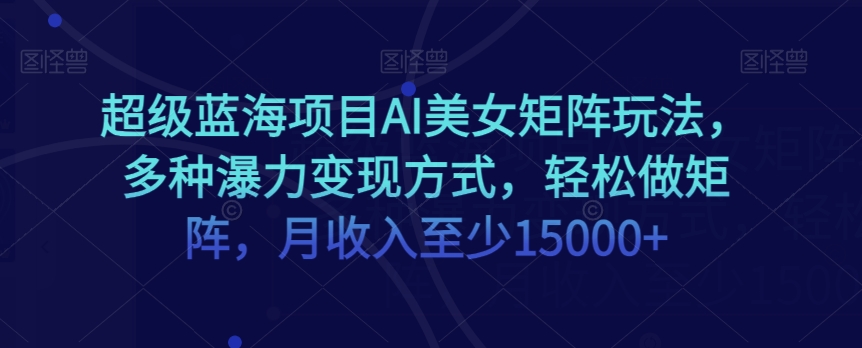 超级蓝海项目AI美女矩阵玩法，多种瀑力变现方式，轻松做矩阵，月收入至少15000+【揭秘】-铭创资源库