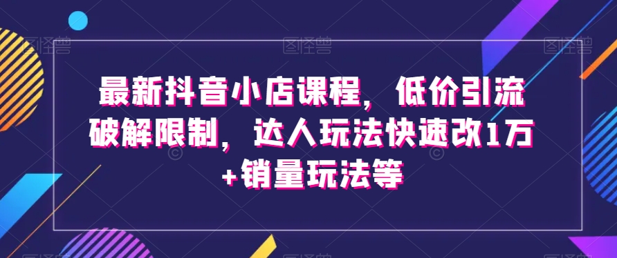 最新抖音小店课程，低价引流破解限制，达人玩法快速改1万+销量玩法等-铭创资源库