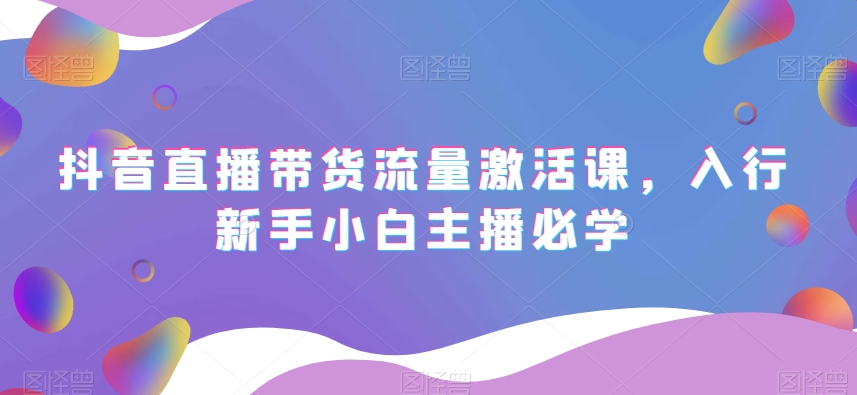 抖音直播带货流量激活课，入行新手小白主播必学-铭创资源库