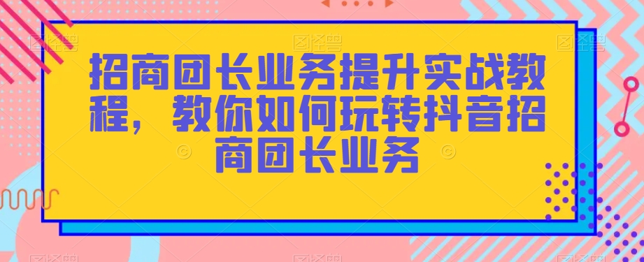 招商团长业务提升实战教程，教你如何玩转抖音招商团长业务-铭创资源库