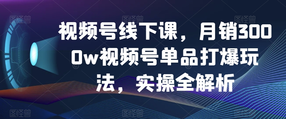视频号线下课，月销3000w视频号单品打爆玩法，实操全解析-铭创资源库