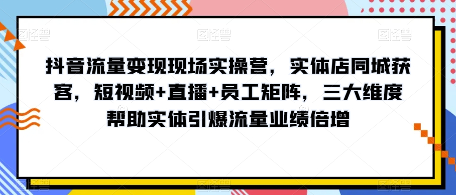 抖音流量变现现场实操营，实体店同城获客，短视频+直播+员工矩阵，三大维度帮助实体引爆流量业绩倍增-铭创资源库