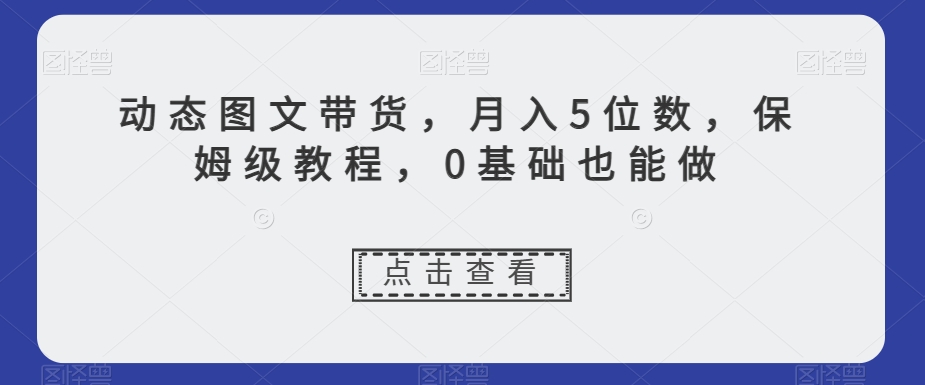 动态图文带货，月入5位数，保姆级教程，0基础也能做【揭秘】-铭创资源库