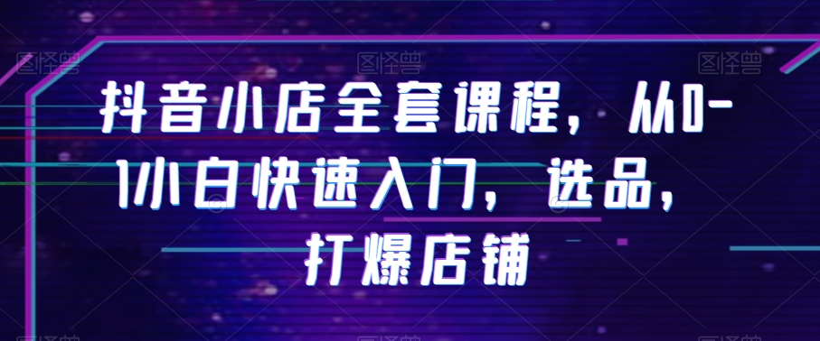 抖音小店全套课程，从0-1小白快速入门，选品，打爆店铺-铭创资源库