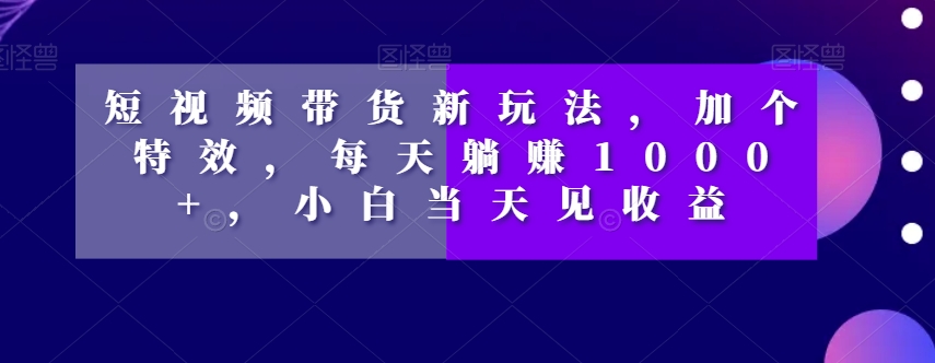 短视频带货新玩法，加个特效，每天躺赚1000+，小白当天见收益【揭秘】-铭创资源库