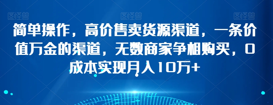 简单操作，高价售卖货源渠道，一条价值万金的渠道，无数商家争相购买，0成本实现月入10万+【揭秘】-铭创资源库