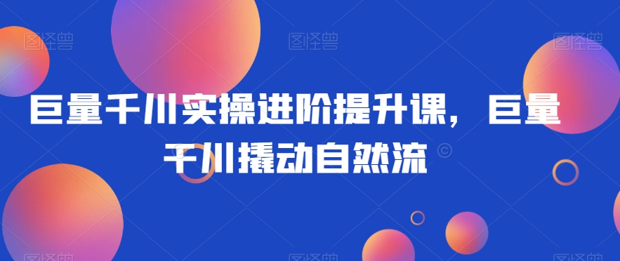 巨量千川实操进阶提升课，巨量干川撬动自然流-铭创资源库