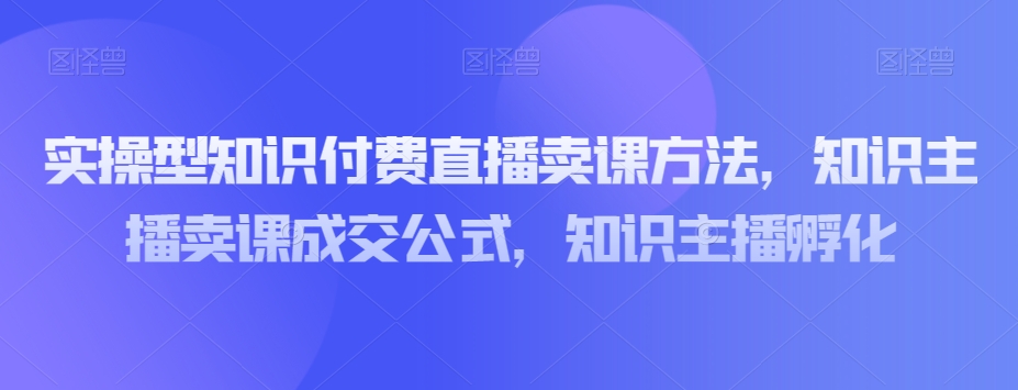 实操型知识付费直播卖课方法，知识主播卖课成交公式，知识主播孵化-铭创资源库