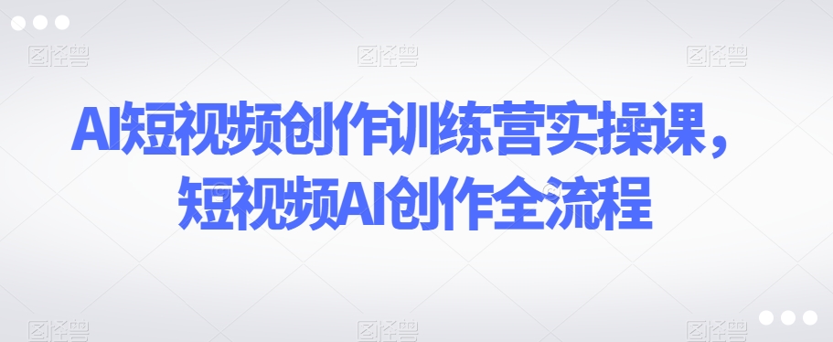 AI短视频创作训练营实操课，短视频AI创作全流程-铭创资源库