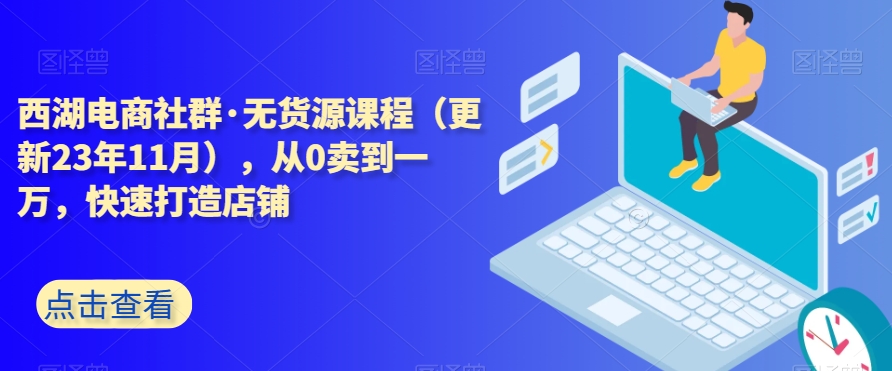 西湖电商社群·无货源课程（更新23年11月），从0卖到一万，快速打造店铺-铭创资源库