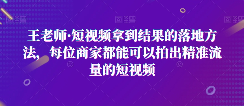 王老师·短视频拿到结果的落地方法，每位商家都能可以拍出精准流量的短视频-铭创资源库
