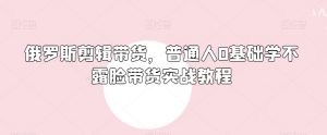 俄罗斯产品剪辑带货,普通人0基础学不露脸带货实战教程-铭创资源库