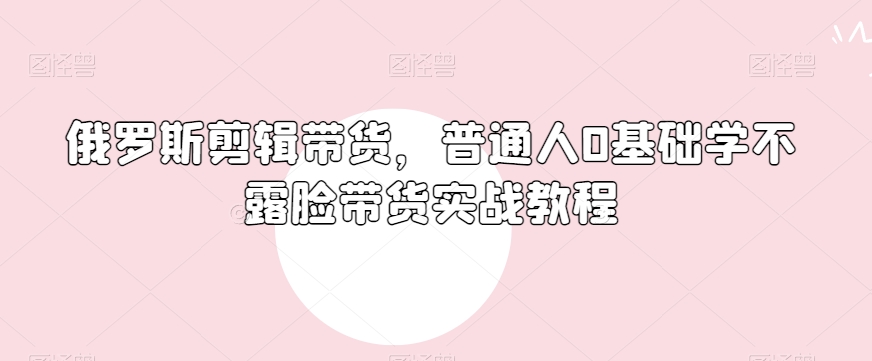 俄罗斯产品剪辑带货，普通人0基础学不露脸带货实战教程-铭创资源库