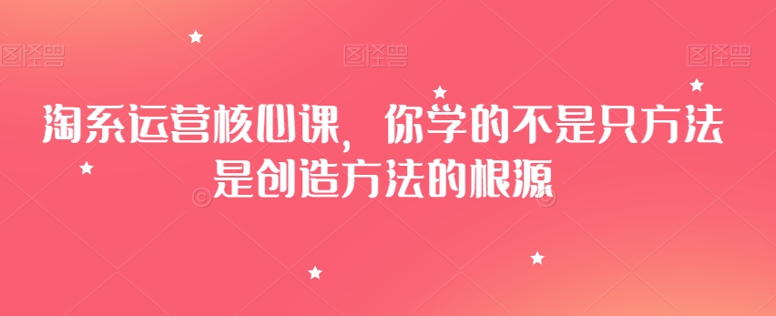 淘系运营核心课，你学的不是只方法是创造方法的根源-铭创资源库