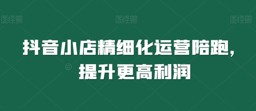 抖音小店精细化运营陪跑，提升更高利润-铭创资源库