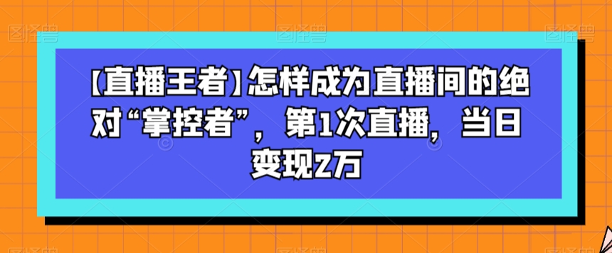 【直播王者】怎样成为直播间的绝对“掌控者”，第1次直播，当日变现2万-铭创资源库