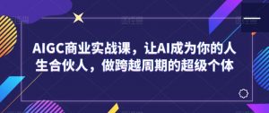 AIGC商业实战课,让AI成为你的人生合伙人,做跨越周期的超级个体-铭创资源库