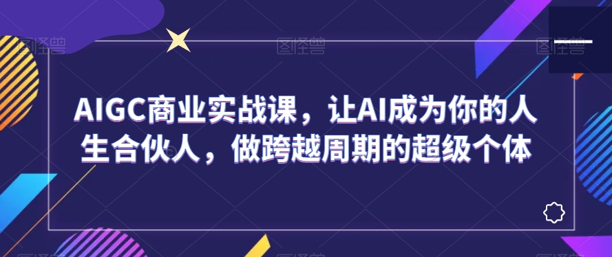 AIGC商业实战课，让AI成为你的人生合伙人，做跨越周期的超级个体-铭创资源库