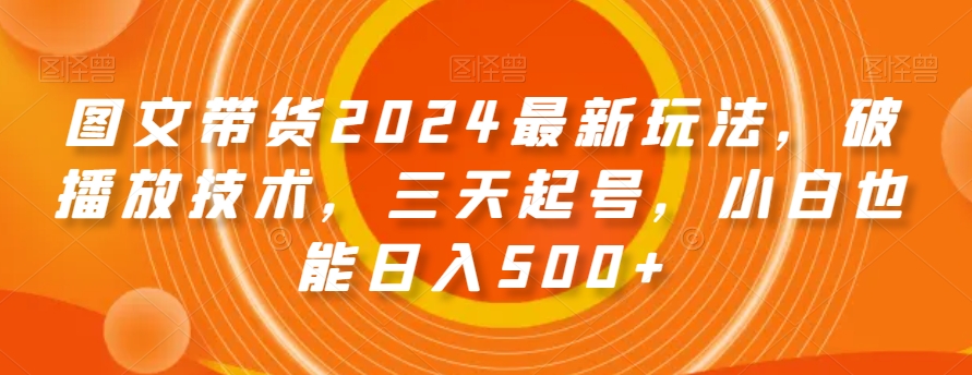 图文带货2024最新玩法，破播放技术，三天起号，小白也能日入500+【揭秘】-铭创资源库