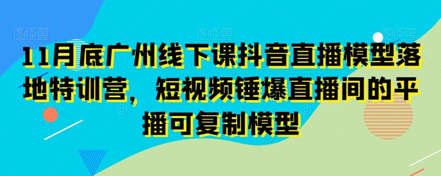 11月底广州线下课抖音直播模型落地特训营，短视频锤爆直播间的平播可复制模型-铭创资源库