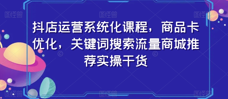 抖店运营系统化课程，商品卡优化，关键词搜索流量商城推荐实操干货-铭创资源库