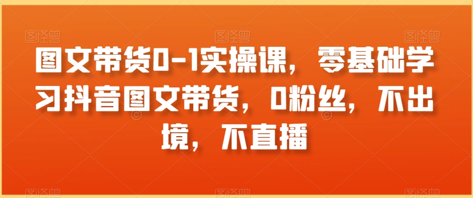 图文带货0-1实操课，零基础学习抖音图文带货，0粉丝，不出境，不直播-铭创资源库