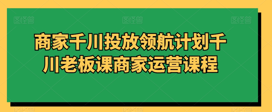 商家千川投放领航计划千川老板课商家运营课程-铭创资源库