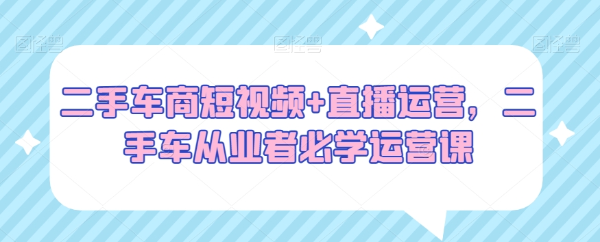 二手车商短视频+直播运营，二手车从业者必学运营课-铭创资源库