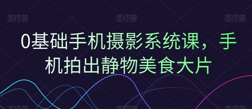 0基础手机摄影系统课，手机拍出静物美食大片-铭创资源库
