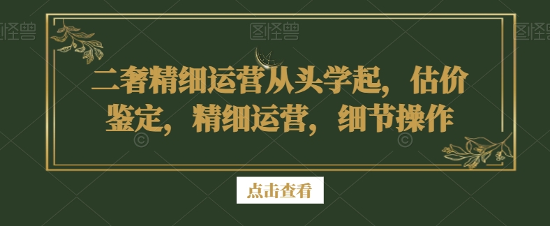 二奢精细运营从头学起，估价鉴定，精细运营，细节操作-铭创资源库