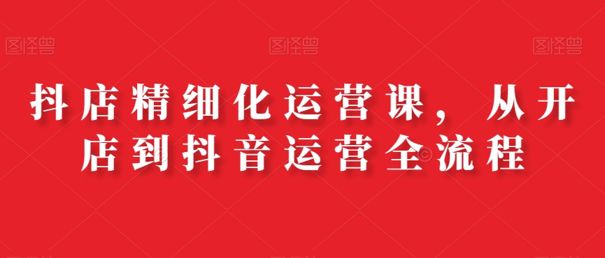 抖店精细化运营课，从开店到抖音运营全流程-铭创资源库