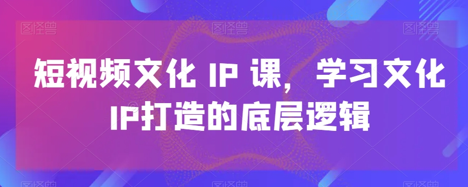 短视频文化IP课，学习文化IP打造的底层逻辑-铭创资源库
