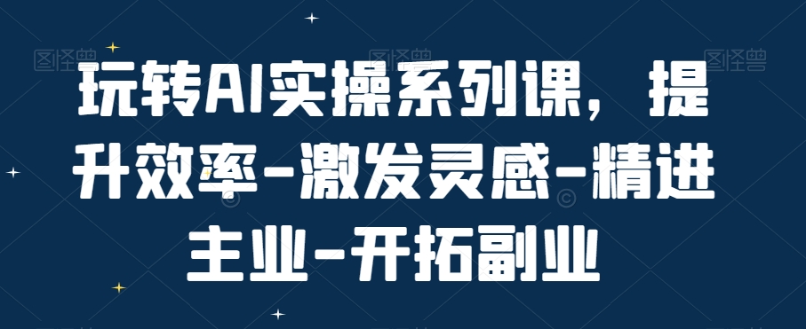 玩转AI实操系列课，提升效率-激发灵感-精进主业-开拓副业-铭创资源库