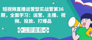 短视频直播运营型实战营第36期,全面学习:运营、主播、视频、投放、打爆品-铭创资源库